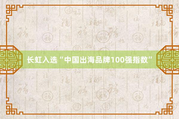 长虹入选“中国出海品牌100强指数”